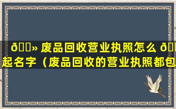 🌻 废品回收营业执照怎么 🐠 起名字（废品回收的营业执照都包括什么项目）